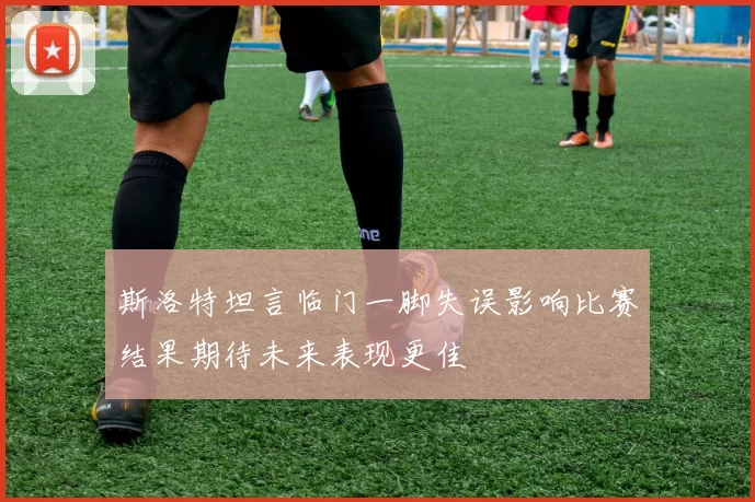 斯洛特坦言临门一脚失误影响比赛结果期待未来表现更佳