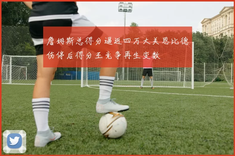 詹姆斯总得分逼近四万大关恩比德伤停后得分王竞争再生变数