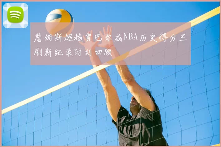 詹姆斯超越贾巴尔成NBA历史得分王刷新纪录时刻回顾
