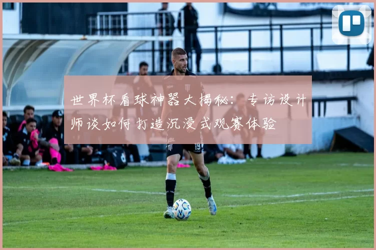 世界杯看球神器大揭秘：专访设计师谈如何打造沉浸式观赛体验