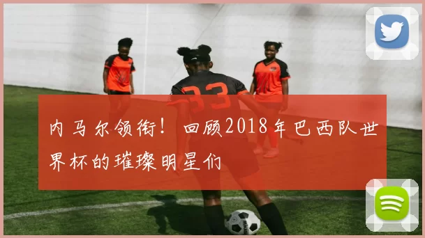 内马尔领衔!回顾2018年巴西队世界杯的璀璨明星们