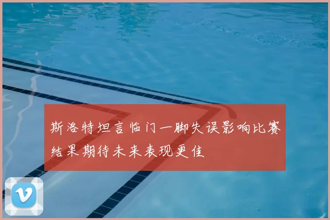 斯洛特坦言临门一脚失误影响比赛结果期待未来表现更佳