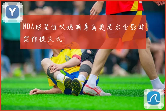 NBA球星惊叹姚明身高奥尼尔合影时需仰视交流