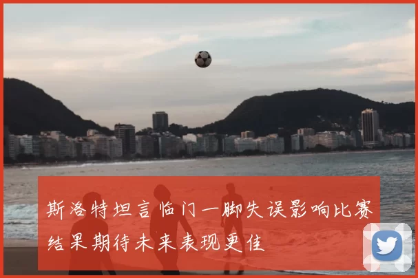 斯洛特坦言临门一脚失误影响比赛结果期待未来表现更佳