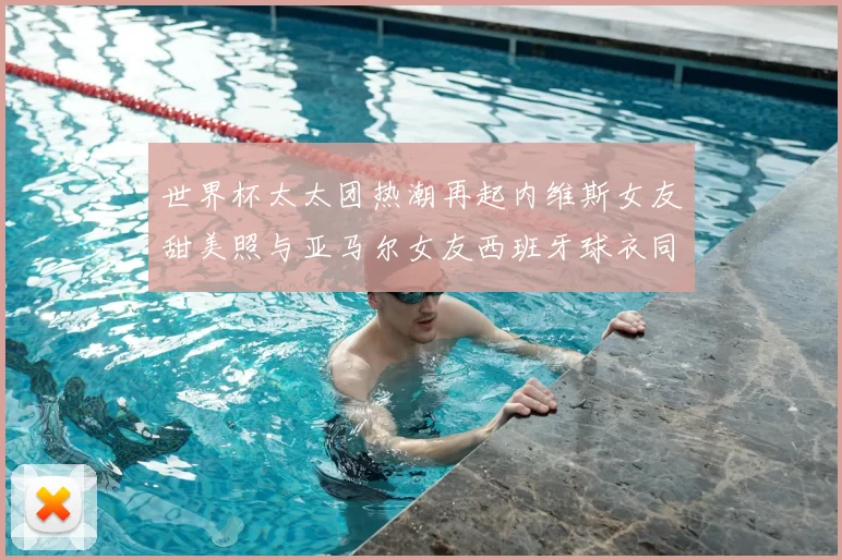 世界杯太太团热潮再起内维斯女友甜美照与亚马尔女友西班牙球衣同框秀