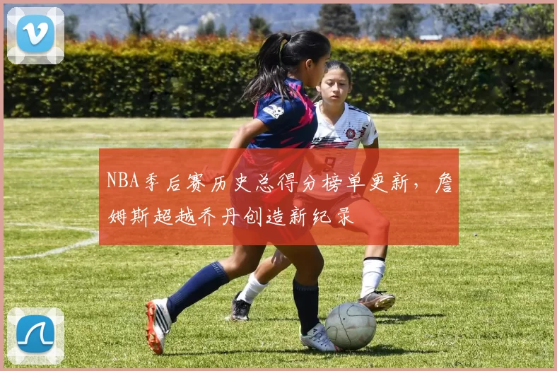 NBA季后赛历史总得分榜单更新,詹姆斯超越乔丹创造新纪录