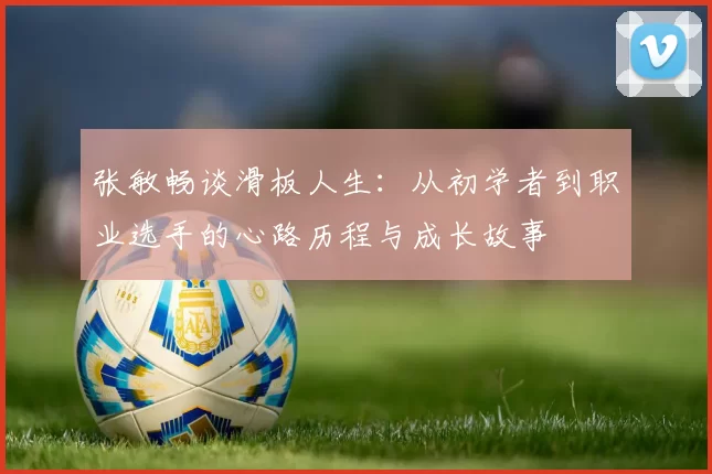 张敏畅谈滑板人生：从初学者到职业选手的心路历程与成长故事