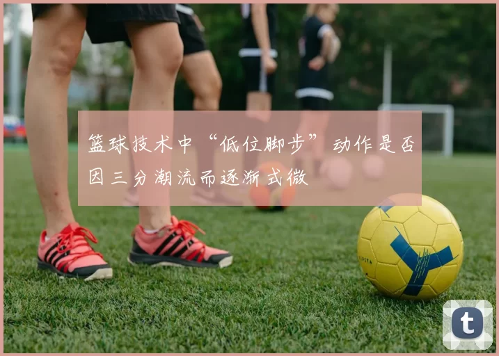 篮球技术中“低位脚步”动作是否因三分潮流而逐渐式微