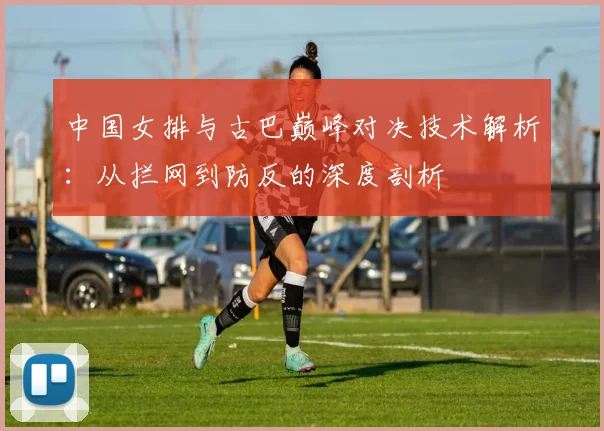 中国女排与古巴巅峰对决技术解析：从拦网到防反的深度剖析