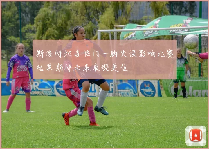 斯洛特坦言临门一脚失误影响比赛结果期待未来表现更佳