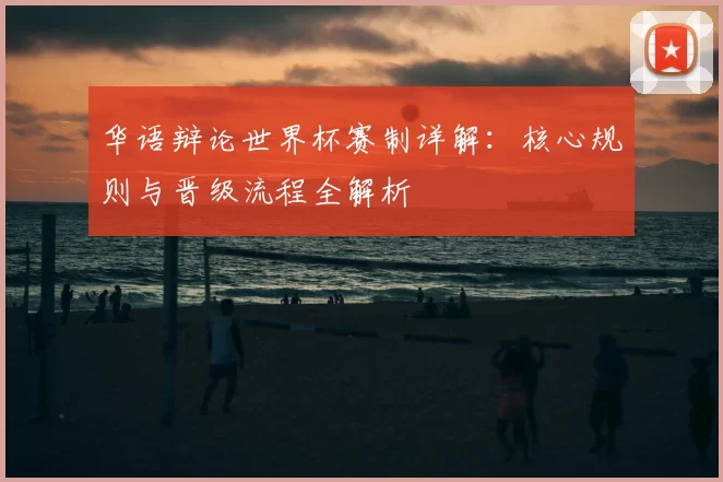 华语辩论世界杯赛制详解:核心规则与晋级流程全解析