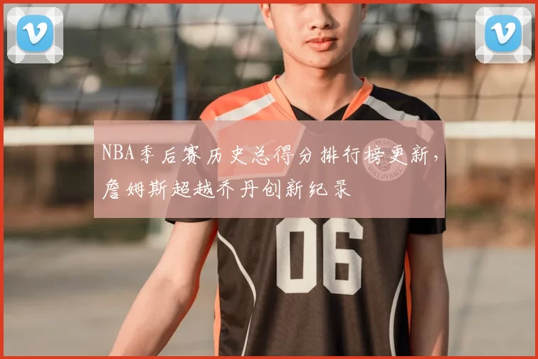 NBA季后赛历史总得分排行榜更新,詹姆斯超越乔丹创新纪录