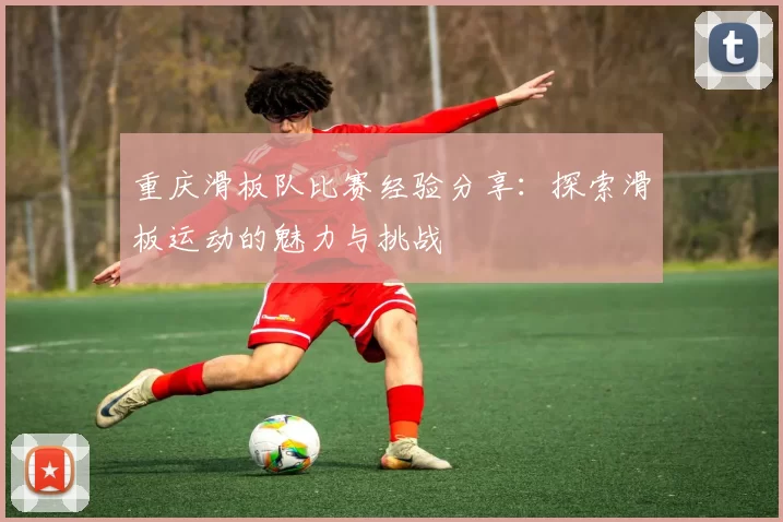 重庆滑板队比赛经验分享:探索滑板运动的魅力与挑战