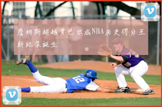 詹姆斯超越贾巴尔成NBA历史得分王新纪录诞生