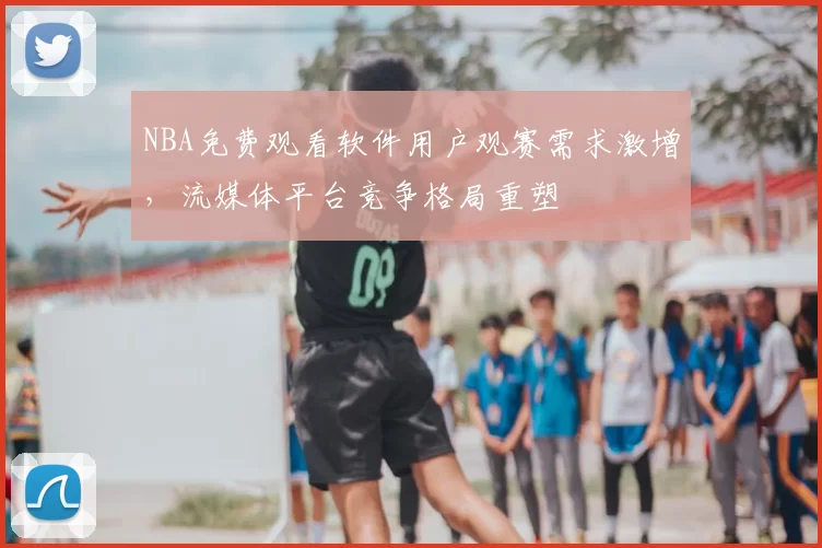 NBA免费观看软件用户观赛需求激增,流媒体平台竞争格局重塑