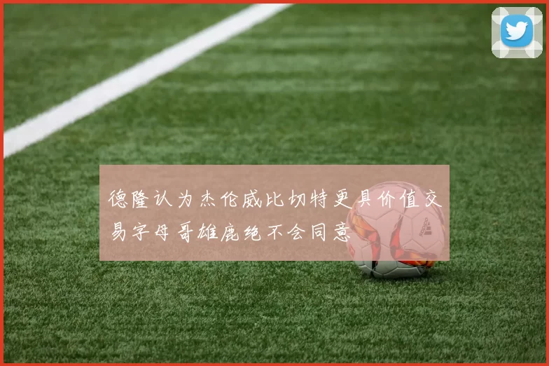 德隆认为杰伦威比切特更具价值交易字母哥雄鹿绝不会同意