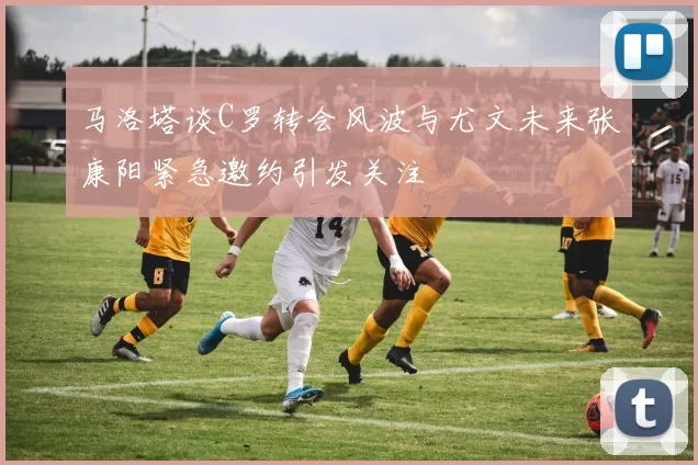 马洛塔谈C罗转会风波与尤文未来张康阳紧急邀约引发关注