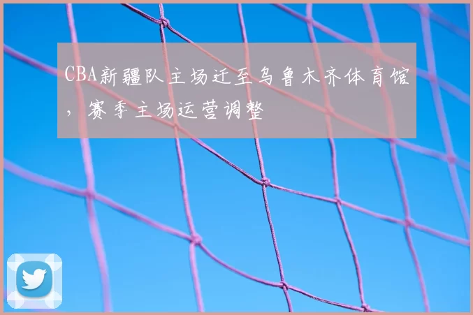 CBA新疆队主场迁至乌鲁木齐体育馆,赛季主场运营调整
