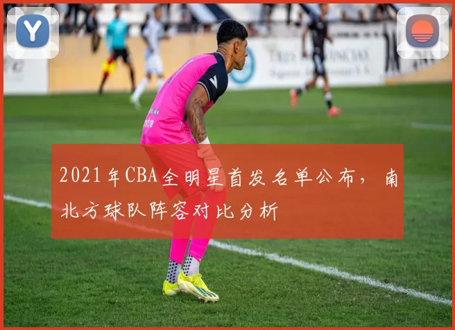 2021年CBA全明星首发名单公布,南北方球队阵容对比分析