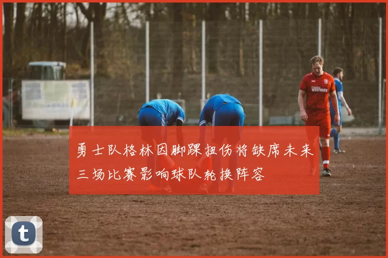 勇士队格林因脚踝扭伤将缺席未来三场比赛影响球队轮换阵容