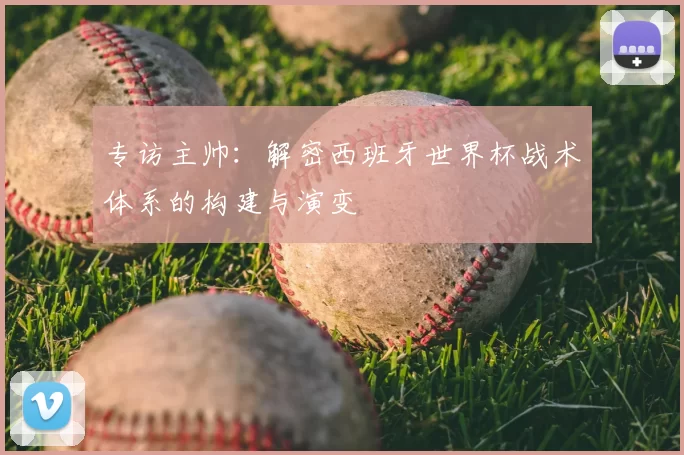 专访主帅:解密西班牙世界杯战术体系的构建与演变