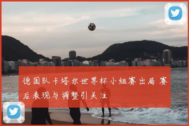 德国队卡塔尔世界杯小组赛出局 赛后表现与调整引关注