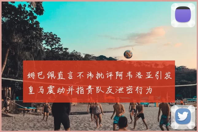姆巴佩直言不讳批评阿韦洛亚引发皇马震动并指责队友泄密行为