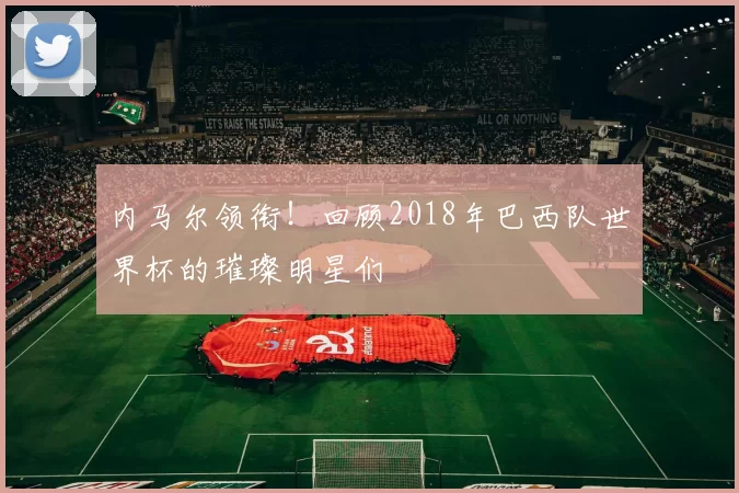 内马尔领衔!回顾2018年巴西队世界杯的璀璨明星们