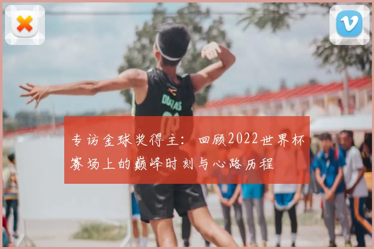 专访金球奖得主：回顾2022世界杯赛场上的巅峰时刻与心路历程