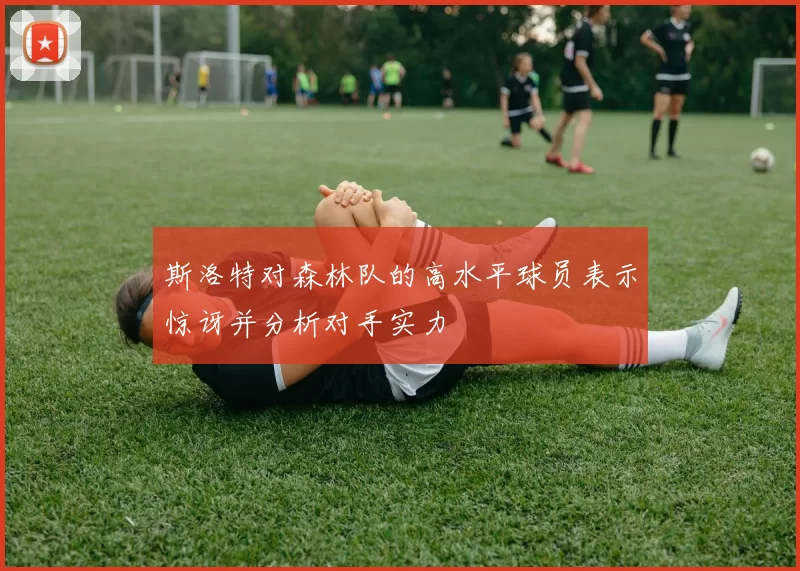 斯洛特对森林队的高水平球员表示惊讶并分析对手实力
