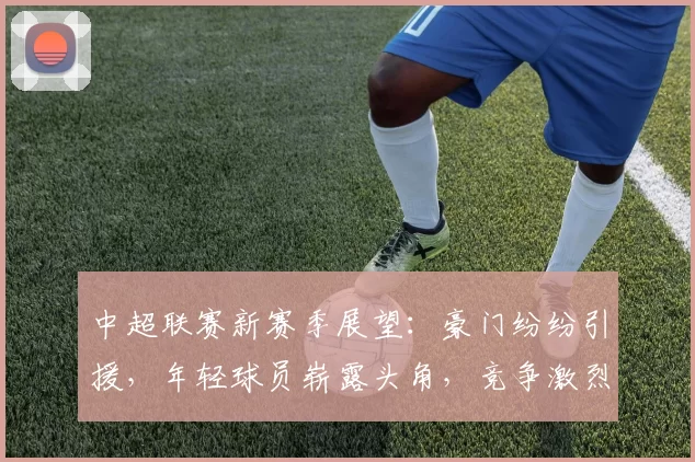 中超联赛新赛季展望:豪门纷纷引援,年轻球员崭露头角,竞争激烈前景广阔