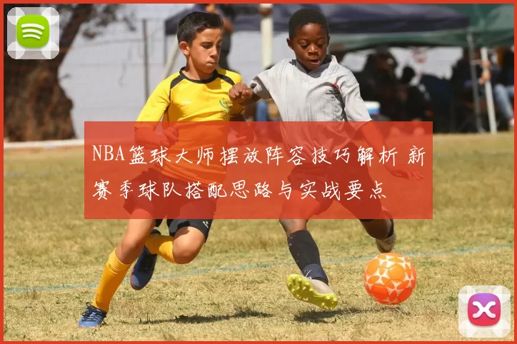 NBA篮球大师摆放阵容技巧解析 新赛季球队搭配思路与实战要点