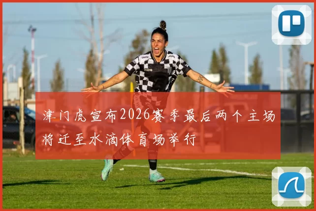 津门虎宣布2026赛季最后两个主场将迁至水滴体育场举行