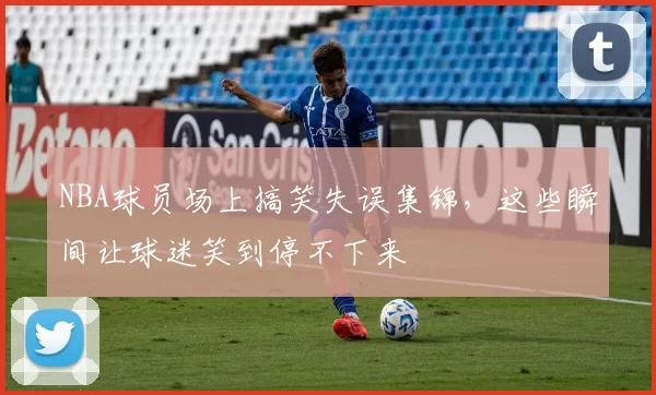 NBA球员场上搞笑失误集锦,这些瞬间让球迷笑到停不下来