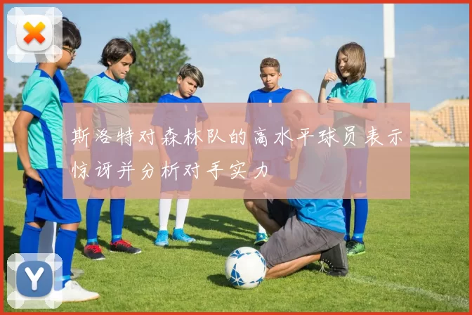 斯洛特对森林队的高水平球员表示惊讶并分析对手实力