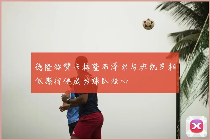 德隆称赞卡梅隆布泽尔与班凯罗相似期待他成为球队核心