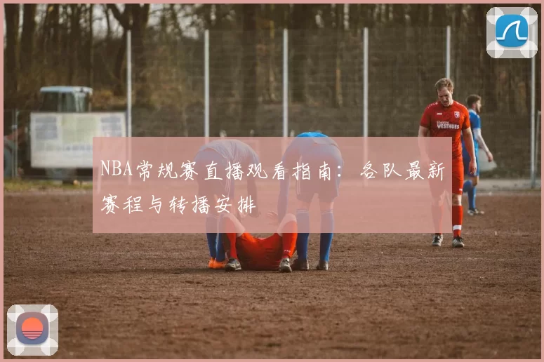 NBA常规赛直播观看指南：各队最新赛程与转播安排
