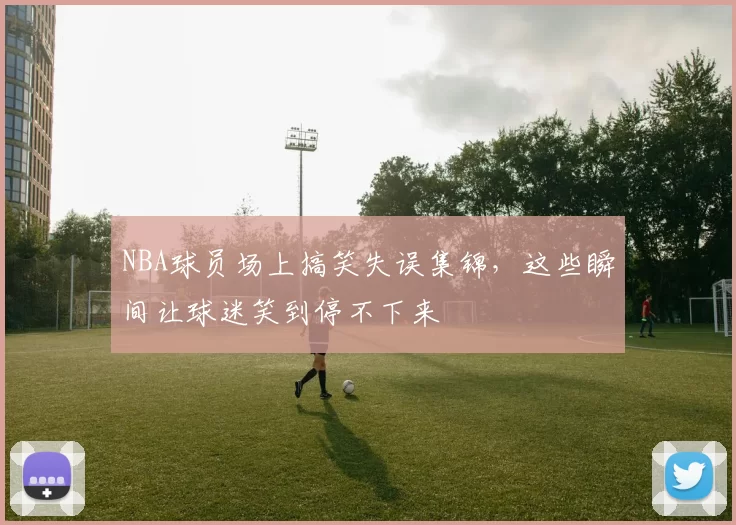 NBA球员场上搞笑失误集锦,这些瞬间让球迷笑到停不下来
