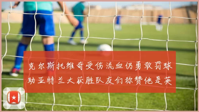 克尔斯托维奇受伤流血仍勇敢罚球助亚特兰大获胜队友们称赞他是英雄