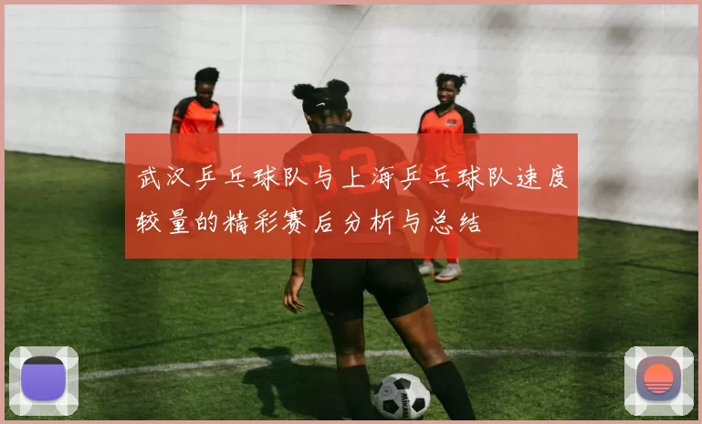 武汉乒乓球队与上海乒乓球队速度较量的精彩赛后分析与总结