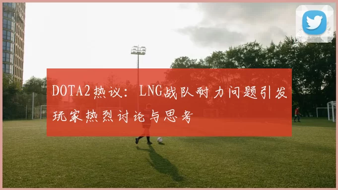 DOTA2热议:LNG战队耐力问题引发玩家热烈讨论与思考