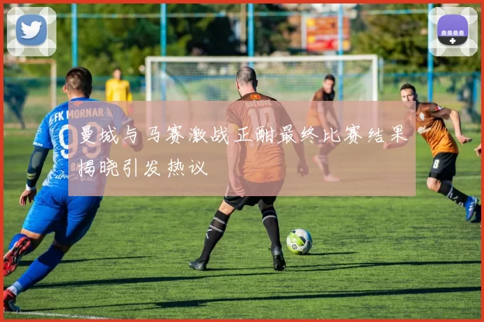 曼城与马赛激战正酣最终比赛结果揭晓引发热议