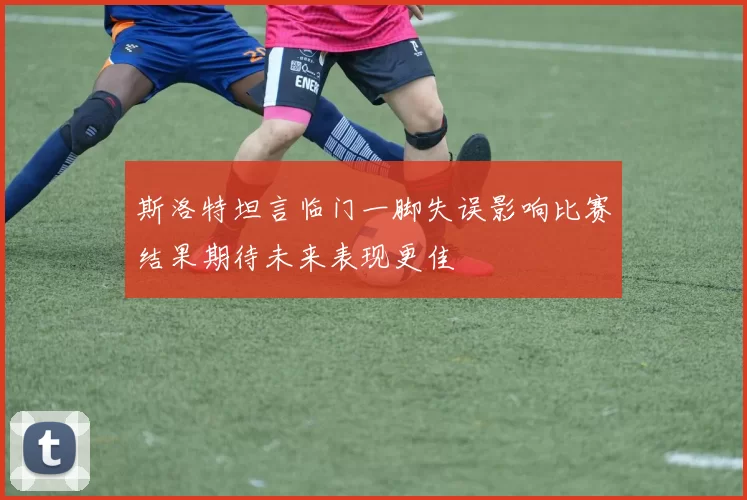 斯洛特坦言临门一脚失误影响比赛结果期待未来表现更佳