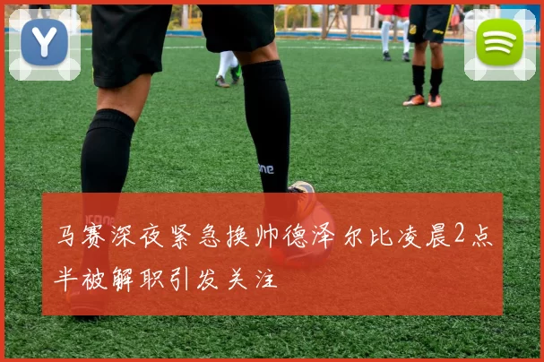 马赛深夜紧急换帅德泽尔比凌晨2点半被解职引发关注