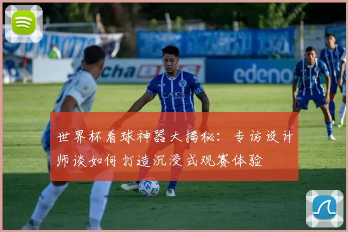 世界杯看球神器大揭秘：专访设计师谈如何打造沉浸式观赛体验