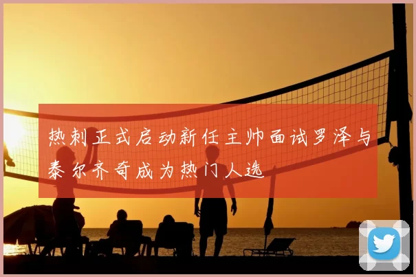 热刺正式启动新任主帅面试罗泽与泰尔齐奇成为热门人选