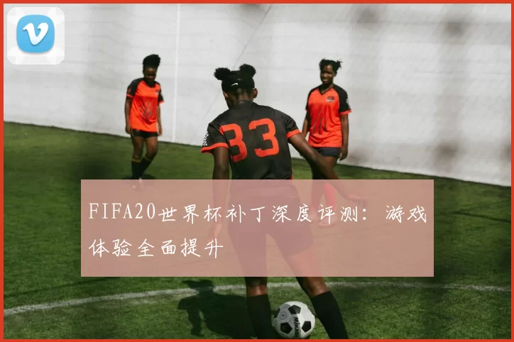 FIFA20世界杯补丁深度评测：游戏体验全面提升