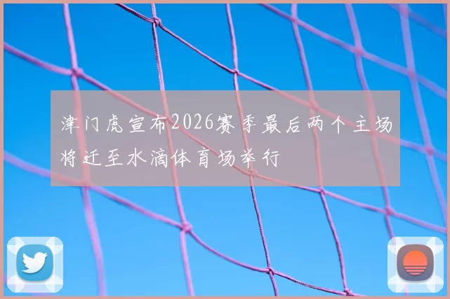 津门虎宣布2026赛季最后两个主场将迁至水滴体育场举行