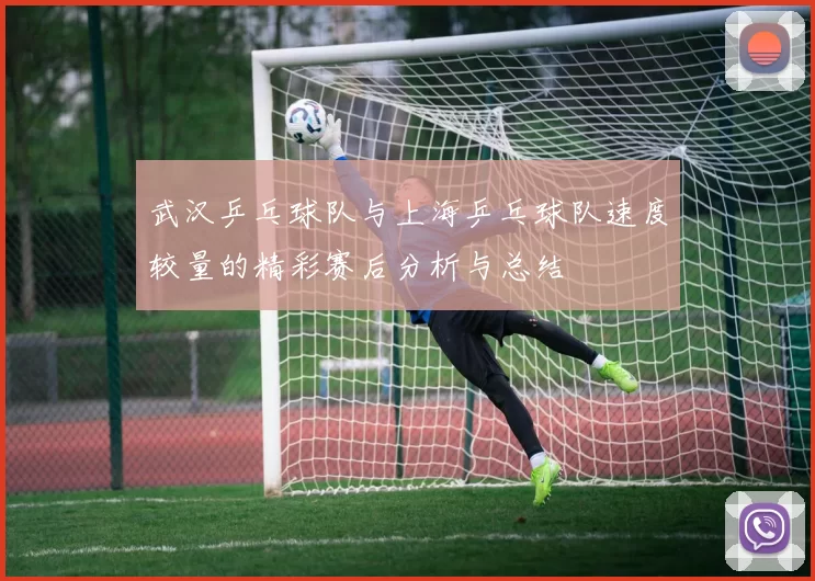 武汉乒乓球队与上海乒乓球队速度较量的精彩赛后分析与总结