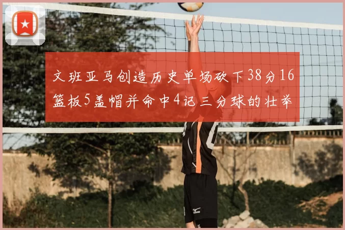 文班亚马创造历史单场砍下38分16篮板5盖帽并命中4记三分球的壮举